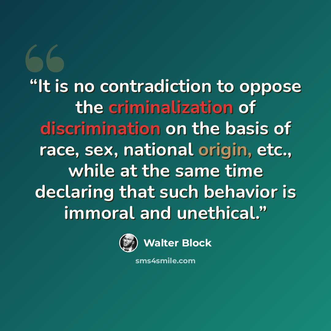 “It is no contradiction to oppose the criminalization of discrimination on the basis of race, sex, national origin, etc., while at the same time declaring that such behavior is immoral and unethical.” quote by Walter Block