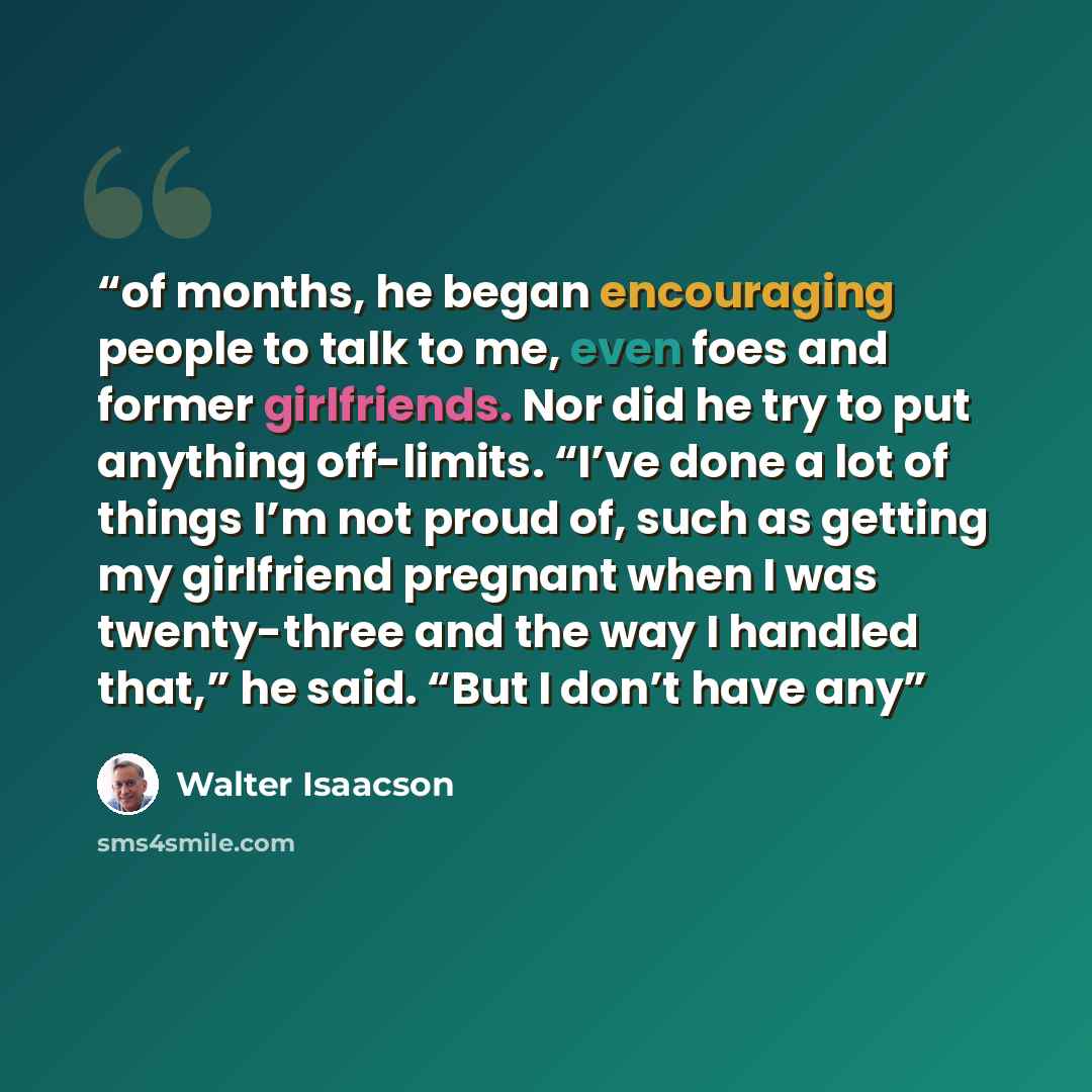 “of months, he began encouraging people to talk to me, even foes and former girlfriends. Nor did he try to put anything off-limits. “I’ve done a lot of things I’m not proud of, such as getting my girlfriend pregnant when I was twenty-three and the way I handled that,” he said. “But I don’t have any” quote by Walter Isaacson