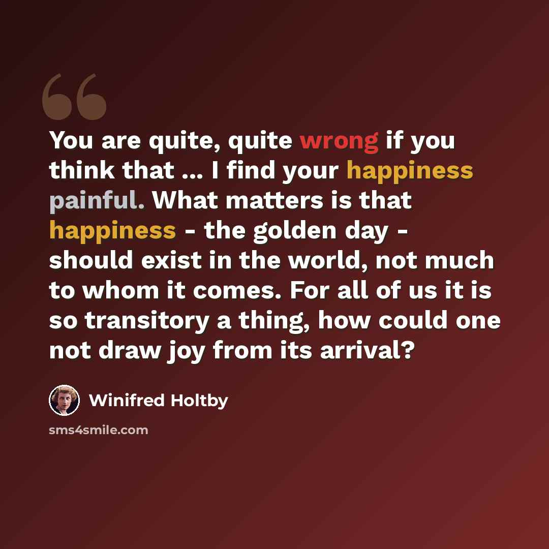 “You are quite, quite wrong if you think that ... I find your happiness painful. What matters is that happiness - the golden day - should exist in the world, not much to whom it comes. For all of us it is so transitory a thing, how could one not draw joy from its arrival?” quote by Winifred Holtby