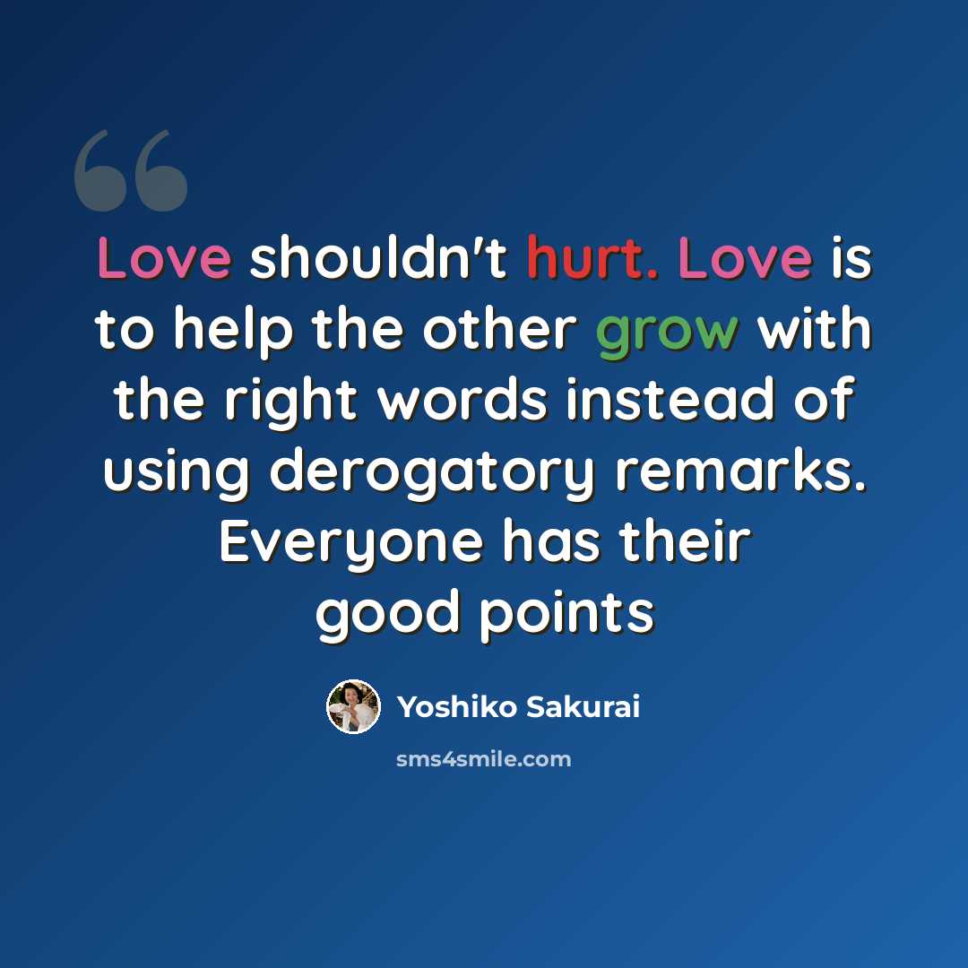 “Love shouldn't hurt. Love is to help the other grow with the right words instead of using derogatory remarks. Everyone has their good points” quote by Yoshiko Sakurai