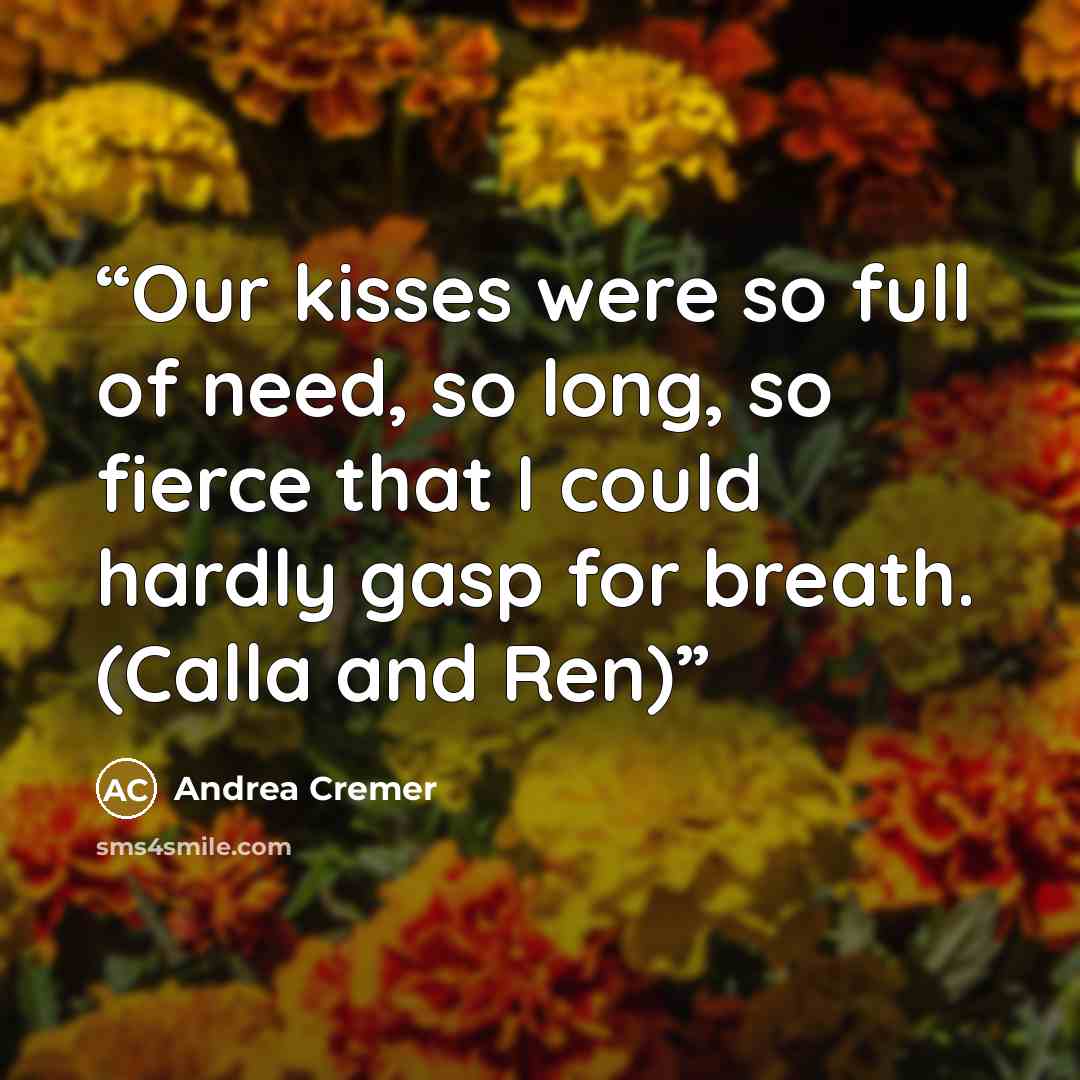 “Our kisses were so full of need, so long, so fierce that I could hardly gasp for breath. (Calla and Ren)” quote by Andrea Cremer