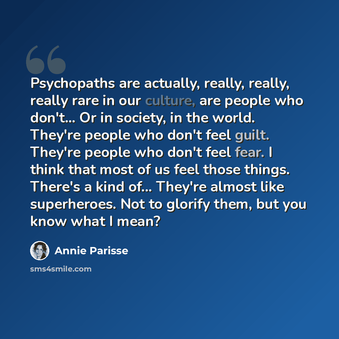 “Psychopaths are actually, really, really, really rare in our culture, are people who don't... Or in society, in the world. They're people who don't feel guilt. They're people who don't feel fear. I think that most of us feel those things. There's a kind of... They're almost like superheroes. Not…” quote by Annie Parisse
