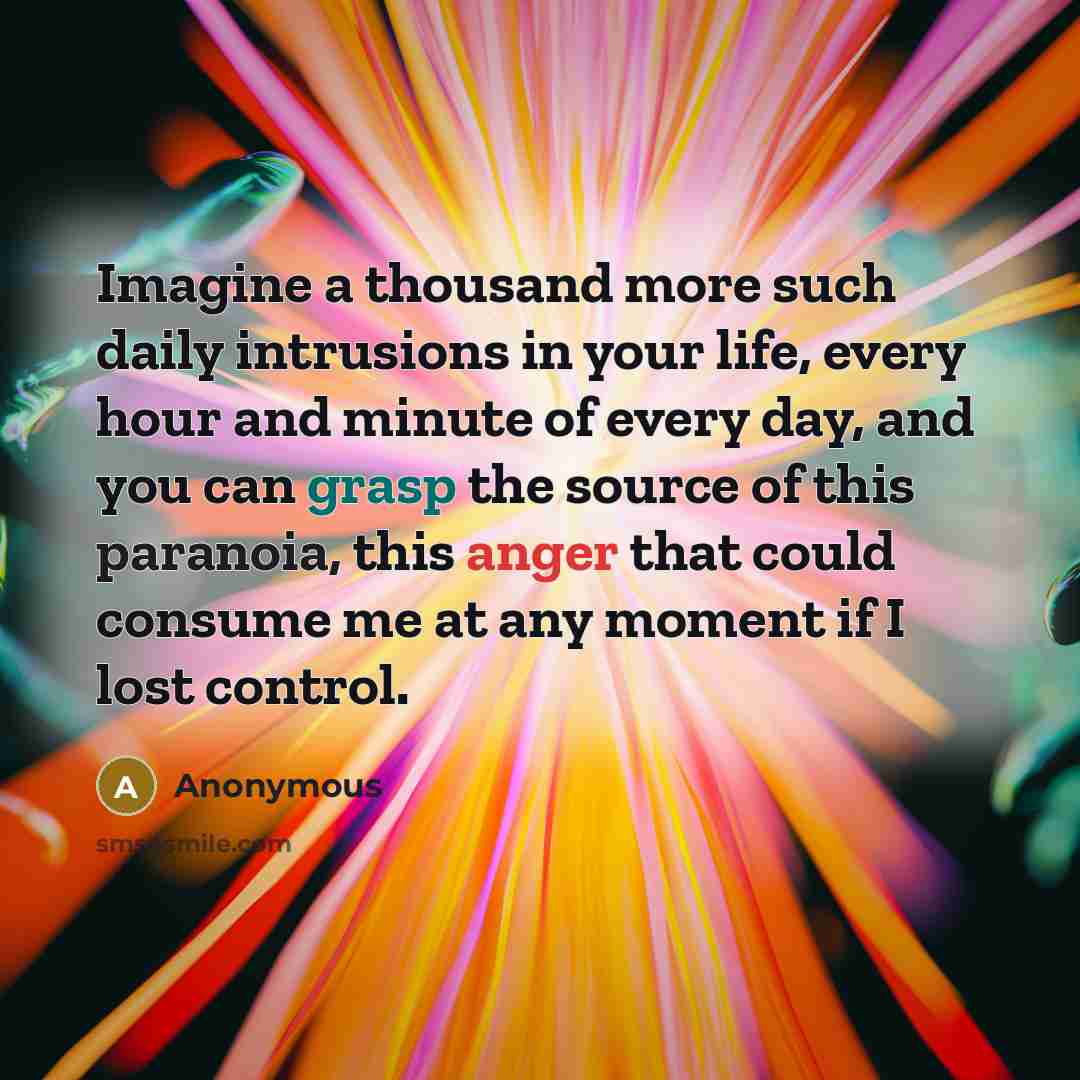 “Imagine a thousand more such daily intrusions in your life, every hour and minute of every day, and you can grasp the source of this paranoia, this anger that could consume me at any moment if I lost control.” quote by Anonymous