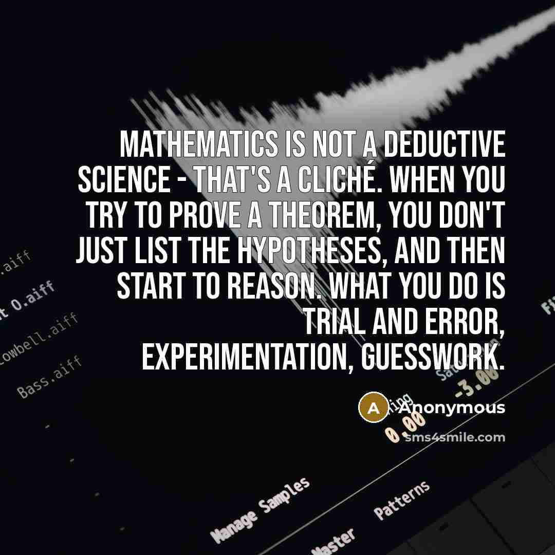“Mathematics is not a deductive science - that's a cliché. When you try to prove a theorem, you don't just list the hypotheses, and then start to reason. What you do is trial and error, experimentation, guesswork.” quote by Anonymous