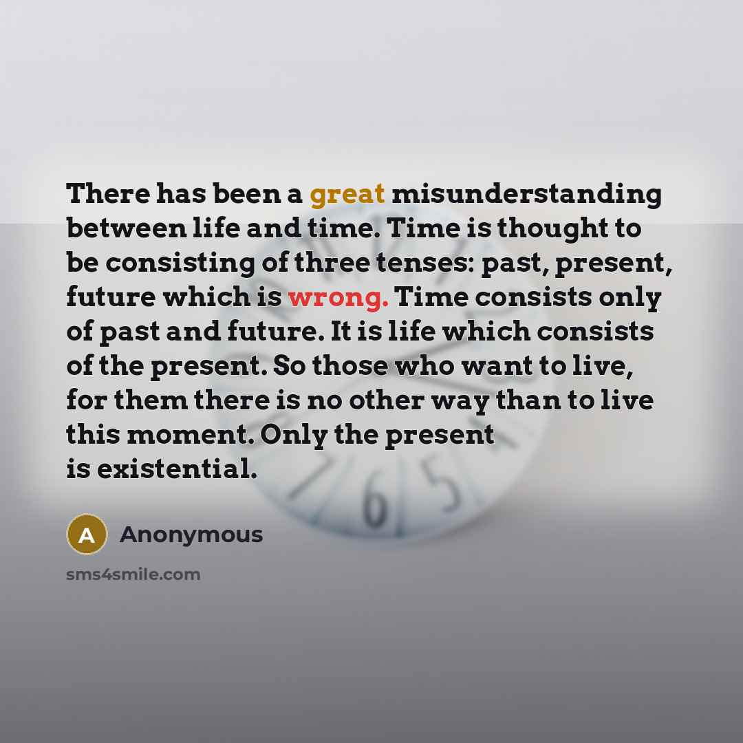 “There has been a great misunderstanding between life and time. Time is thought to be consisting of three tenses: past, present, future which is wrong. Time consists only of past and future. It is life which consists of the present. So those who want to live, for them there is no other way than to…” quote by Anonymous