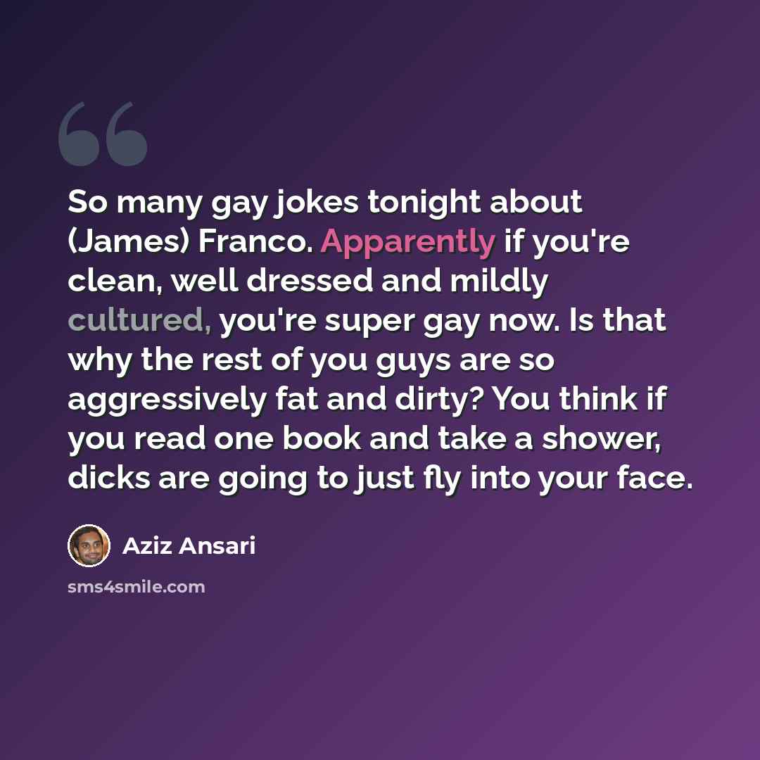 “So many gay jokes tonight about (James) Franco. Apparently if you're clean, well dressed and mildly cultured, you're super gay now. Is that why the rest of you guys are so aggressively fat and dirty? You think if you read one book and take a shower, dicks are going to just fly into your face.” quote by Aziz Ansari
