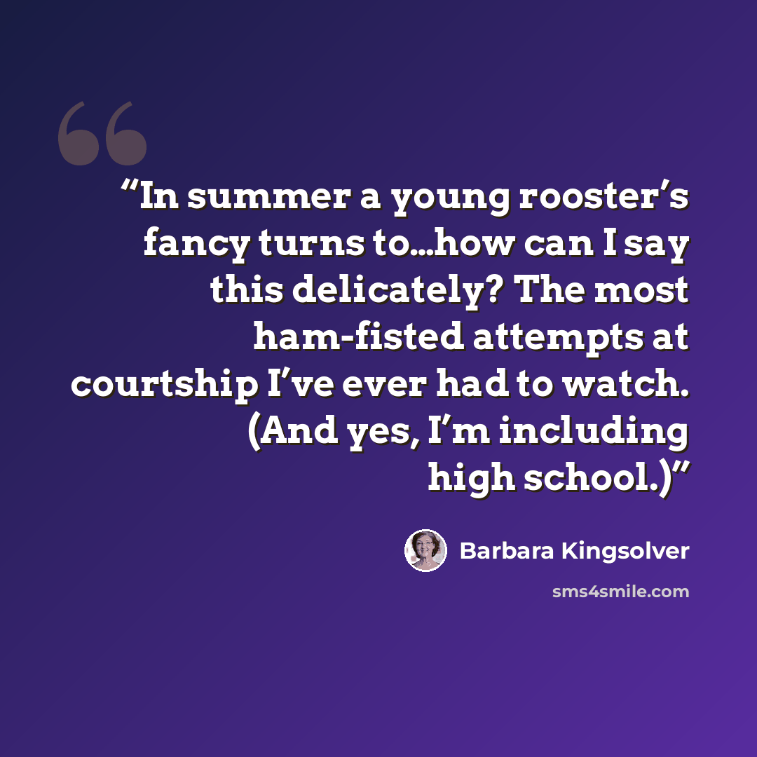 “In summer a young rooster’s fancy turns to…how can I say this delicately? The most ham-fisted attempts at courtship I’ve ever had to watch. (And yes, I’m including high school.)” quote by Barbara Kingsolver