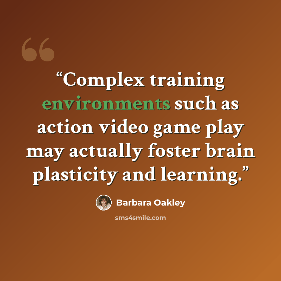 “Complex training environments such as action video game play may actually foster brain plasticity and learning.” quote by Barbara Oakley