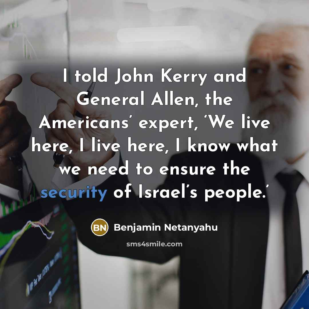 “I told John Kerry and General Allen, the Americans’ expert, ‘We live here, I live here, I know what we need to ensure the security of Israel’s people.’” quote by Benjamin Netanyahu