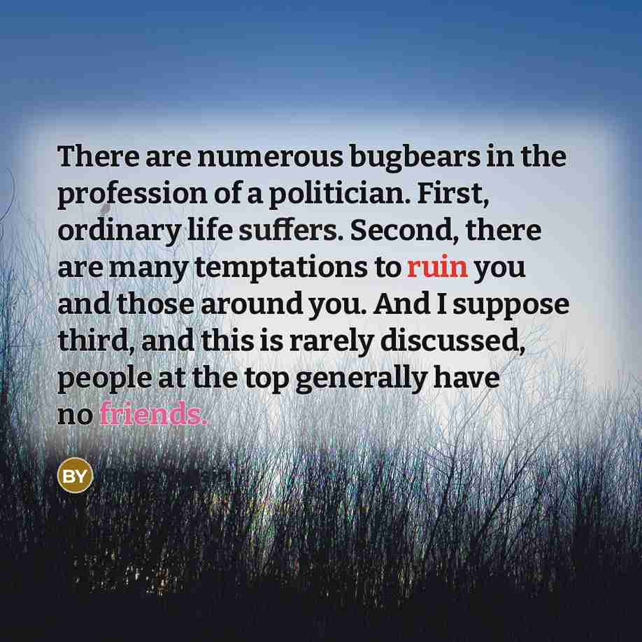 “There are numerous bugbears in the profession of a politician. First, ordinary life suffers. Second, there are many temptations to ruin you and those around you. And I suppose third, and this is rarely discussed, people at the top generally have no friends.” quote by Boris Yeltsin