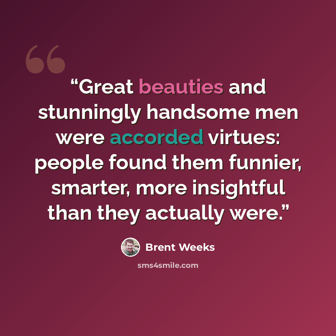 “Great beauties and stunningly handsome men were accorded virtues: people found them funnier, smarter, more insightful than they actually were.” quote by Brent Weeks