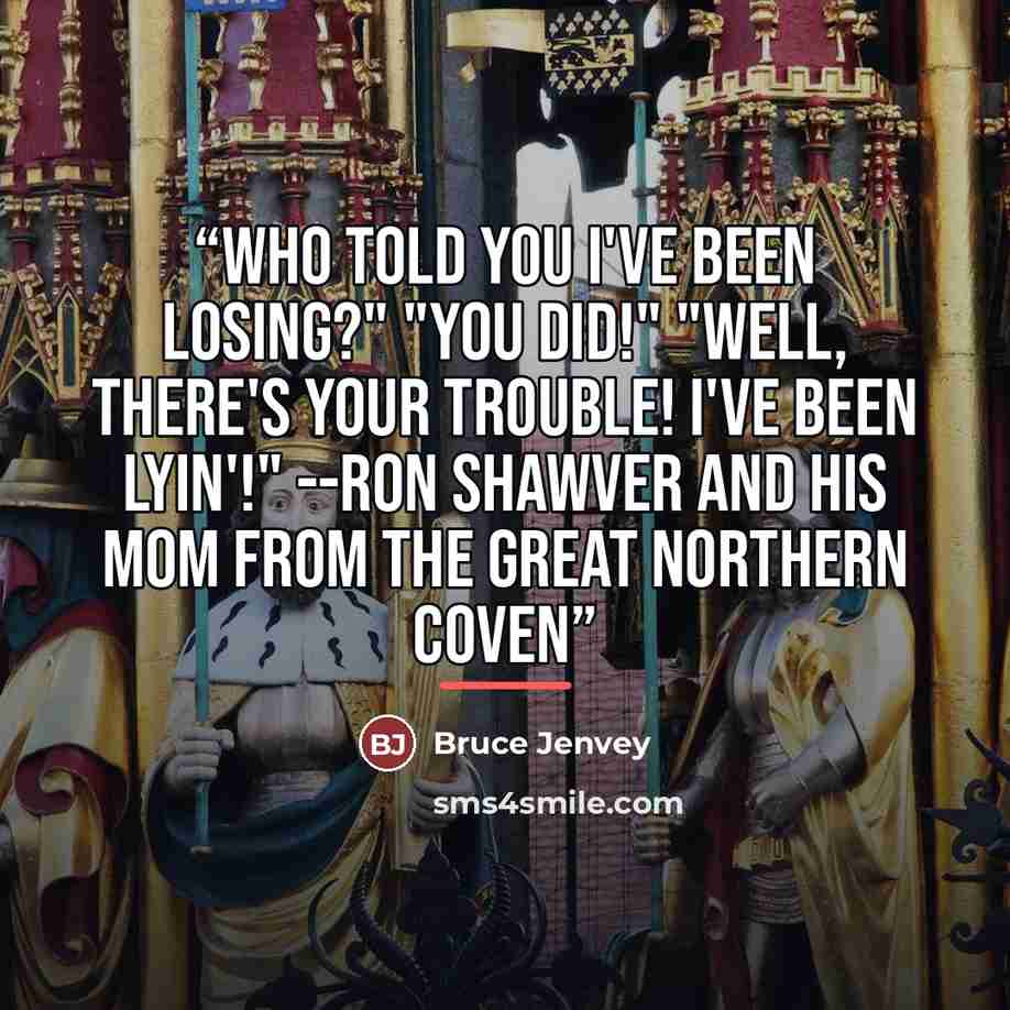 “Who told you I've been losing?" "You did!" "Well, THERE'S your trouble! I've been lyin'!" --Ron Shawver and his Mom from The Great Northern Coven” quote by Bruce Jenvey
