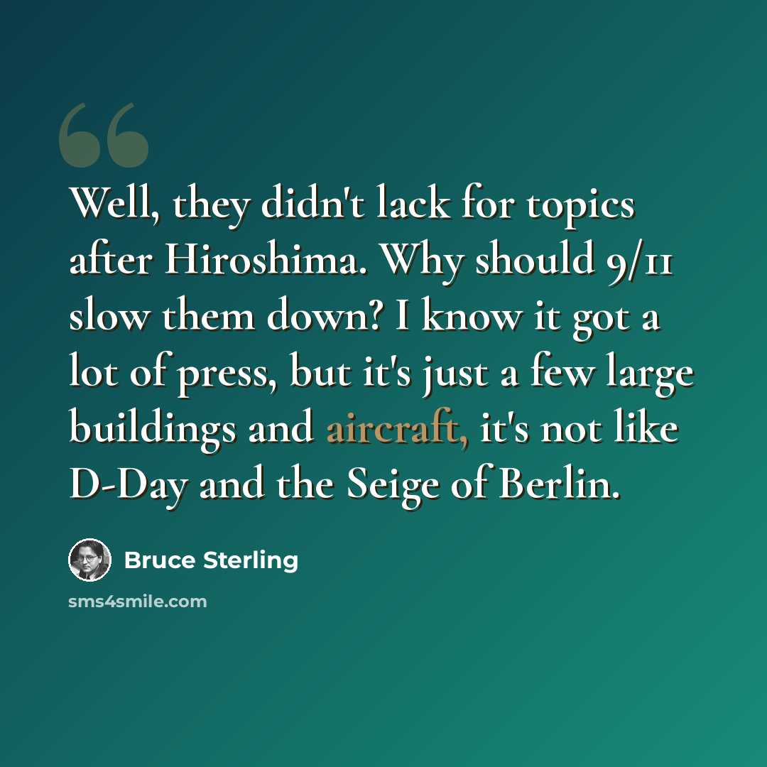 “Well, they didn't lack for topics after Hiroshima. Why should 9/11 slow them down? I know it got a lot of press, but it's just a few large buildings and aircraft, it's not like D-Day and the Seige of Berlin.” quote by Bruce Sterling