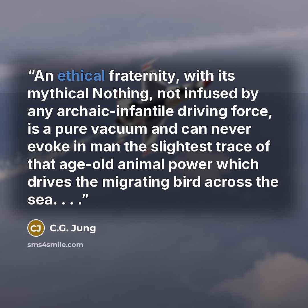 “An ethical fraternity, with its mythical Nothing, not infused by any archaic-infantile driving force, is a pure vacuum and can never evoke in man the slightest trace of that age-old animal power which drives the migrating bird across the sea. . . .” quote by C.G. Jung