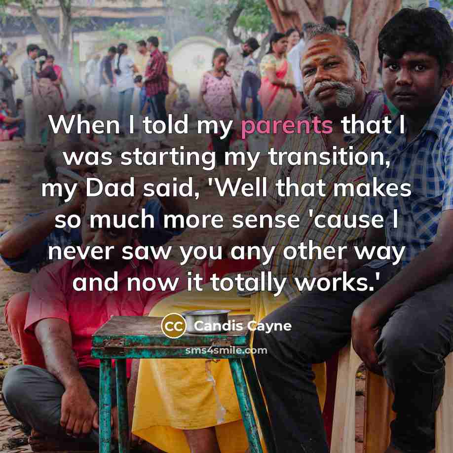 “When I told my parents that I was starting my transition, my Dad said, 'Well that makes so much more sense 'cause I never saw you any other way and now it totally works.'” quote by Candis Cayne