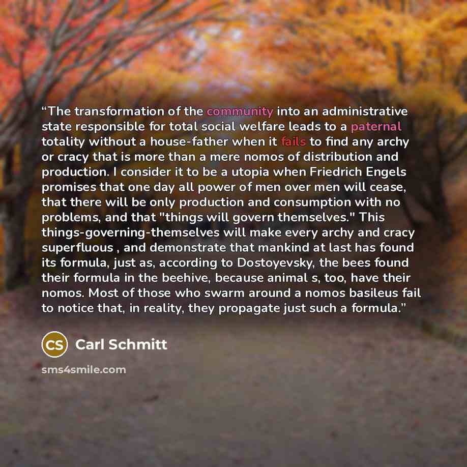 “The transformation of the community into an administrative state responsible for total social welfare leads to a paternal totality without a house-father when it fails to find any archy or cracy that is more than a mere nomos of distribution and production. I consider it to be a utopia when…” quote by Carl Schmitt