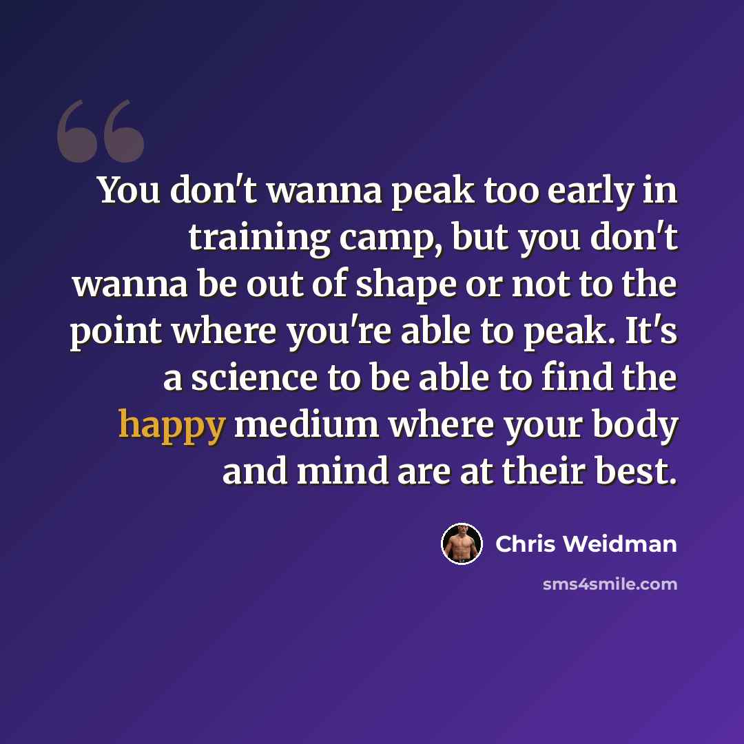 “You don't wanna peak too early in training camp, but you don't wanna be out of shape or not to the point where you're able to peak. It's a science to be able to find the happy medium where your body and mind are at their best.” quote by Chris Weidman
