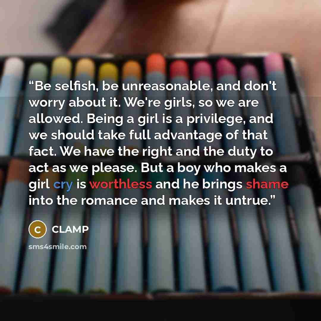 “Be selfish, be unreasonable, and don't worry about it. We're girls, so we are allowed. Being a girl is a privilege, and we should take full advantage of that fact. We have the right and the duty to act as we please. But a boy who makes a girl cry is worthless and he brings shame into the romance…” quote by CLAMP