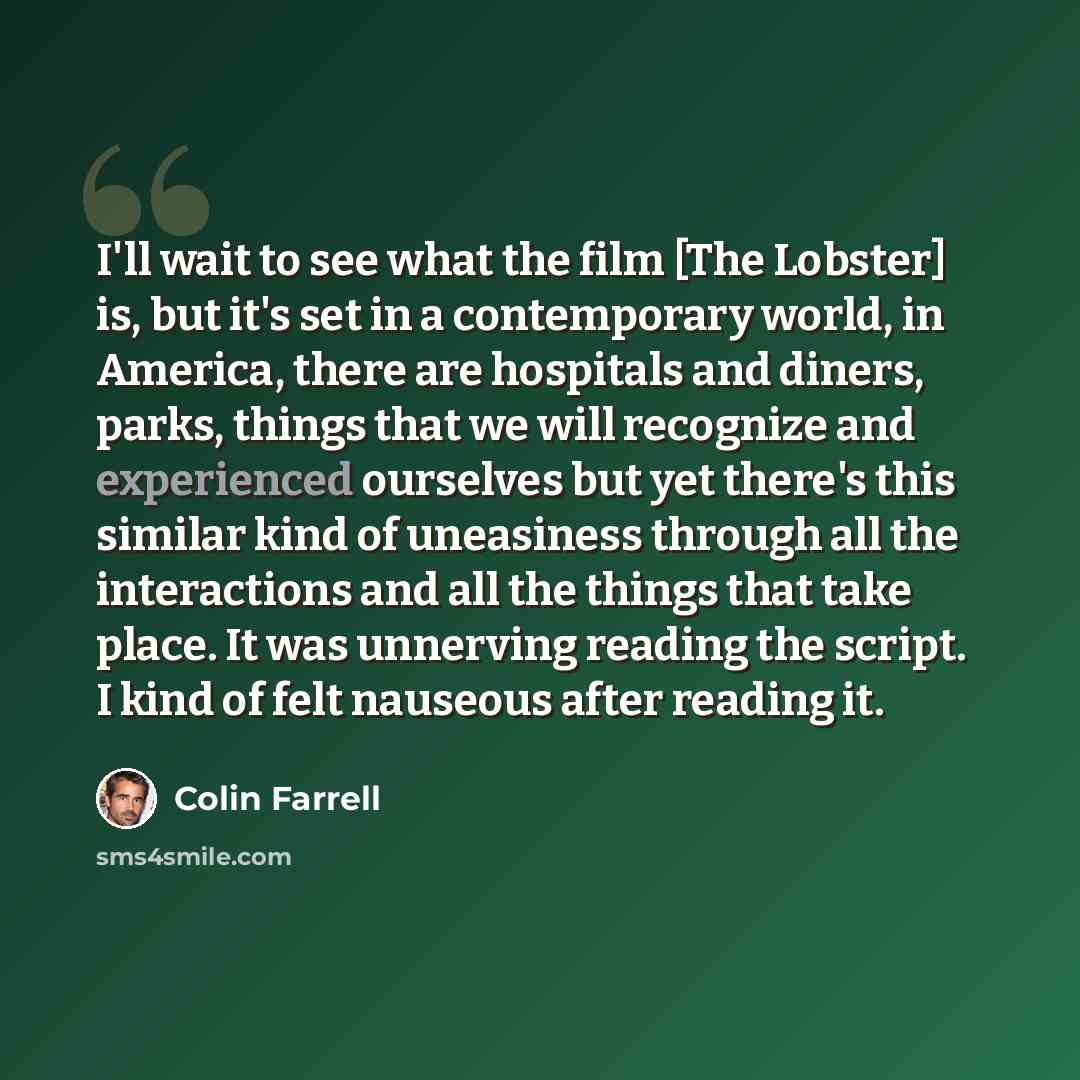 “I'll wait to see what the film [The Lobster] is, but it's set in a contemporary world, in America, there are hospitals and diners, parks, things that we will recognize and experienced ourselves but yet there's this similar kind of uneasiness through all the interactions and all the things that…” quote by Colin Farrell