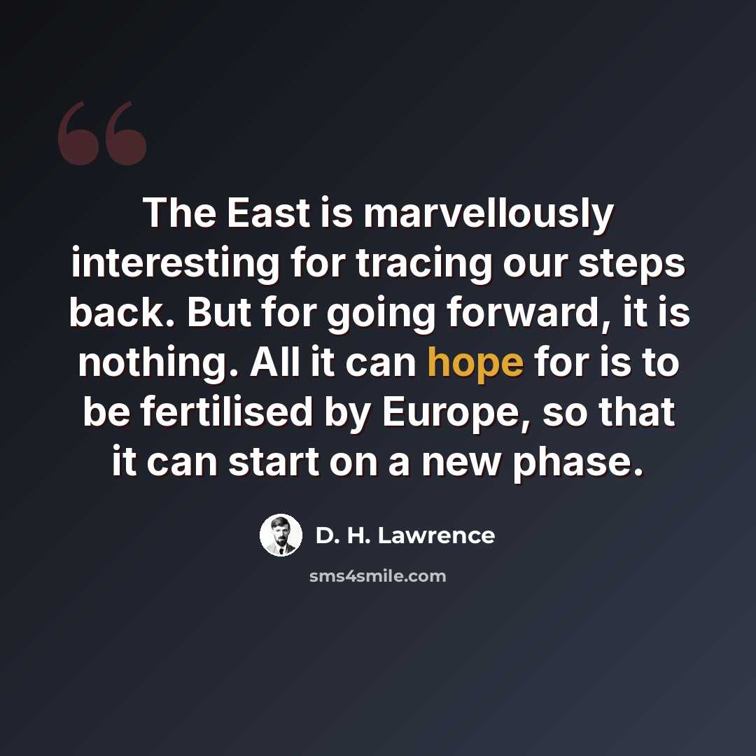 “The East is marvellously interesting for tracing our steps back. But for going forward, it is nothing. All it can hope for is to be fertilised by Europe, so that it can start on a new phase.” quote by D. H. Lawrence