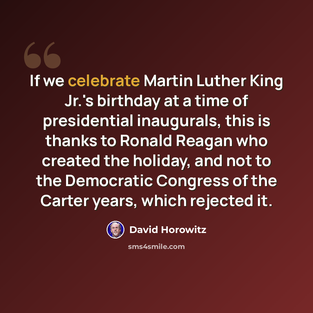 “If we celebrate Martin Luther King Jr.'s birthday at a time of presidential inaugurals, this is thanks to Ronald Reagan who created the holiday, and not to the Democratic Congress of the Carter years, which rejected it.” quote by David Horowitz