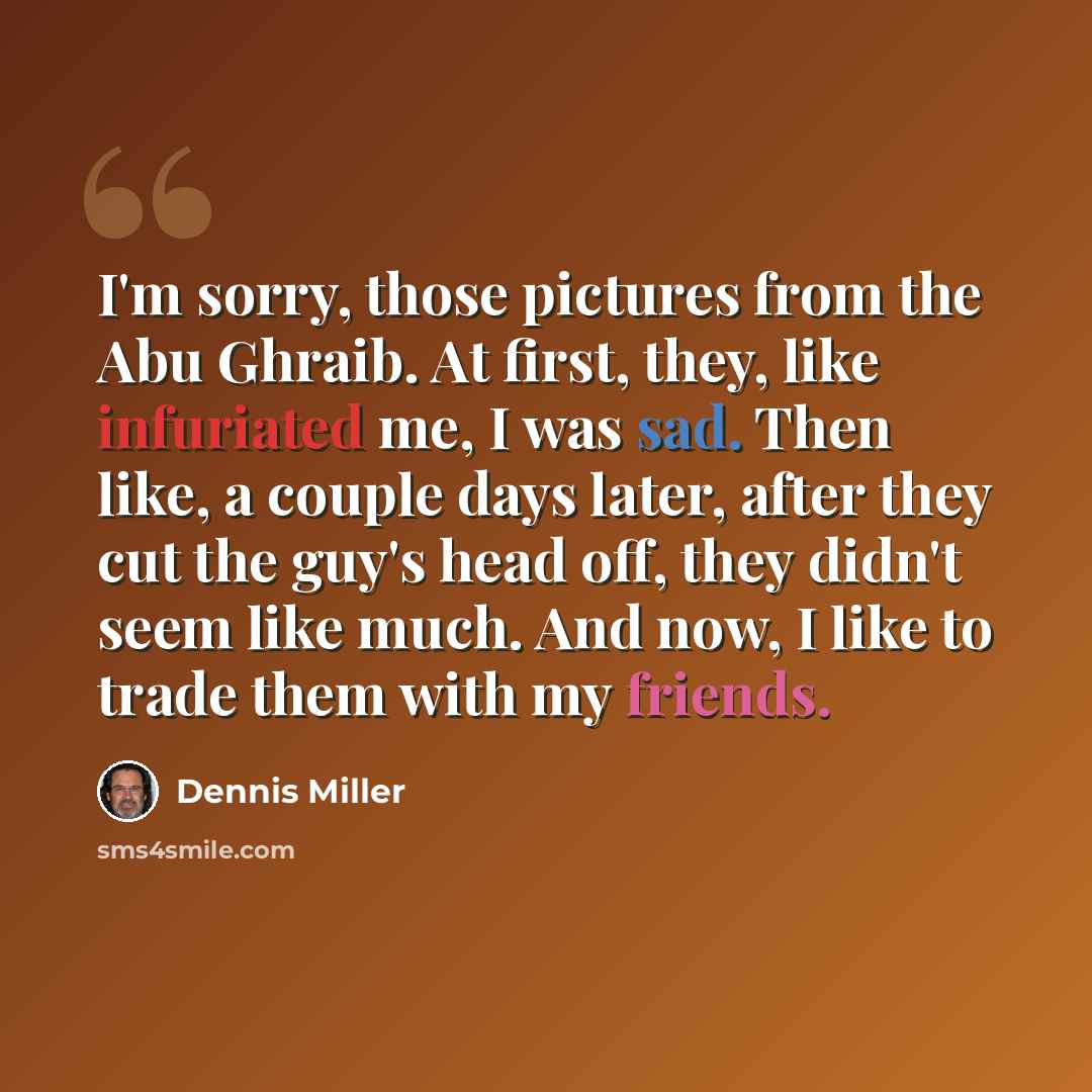 “I'm sorry, those pictures from the Abu Ghraib. At first, they, like infuriated me, I was sad. Then like, a couple days later, after they cut the guy's head off, they didn't seem like much. And now, I like to trade them with my friends.” quote by Dennis Miller
