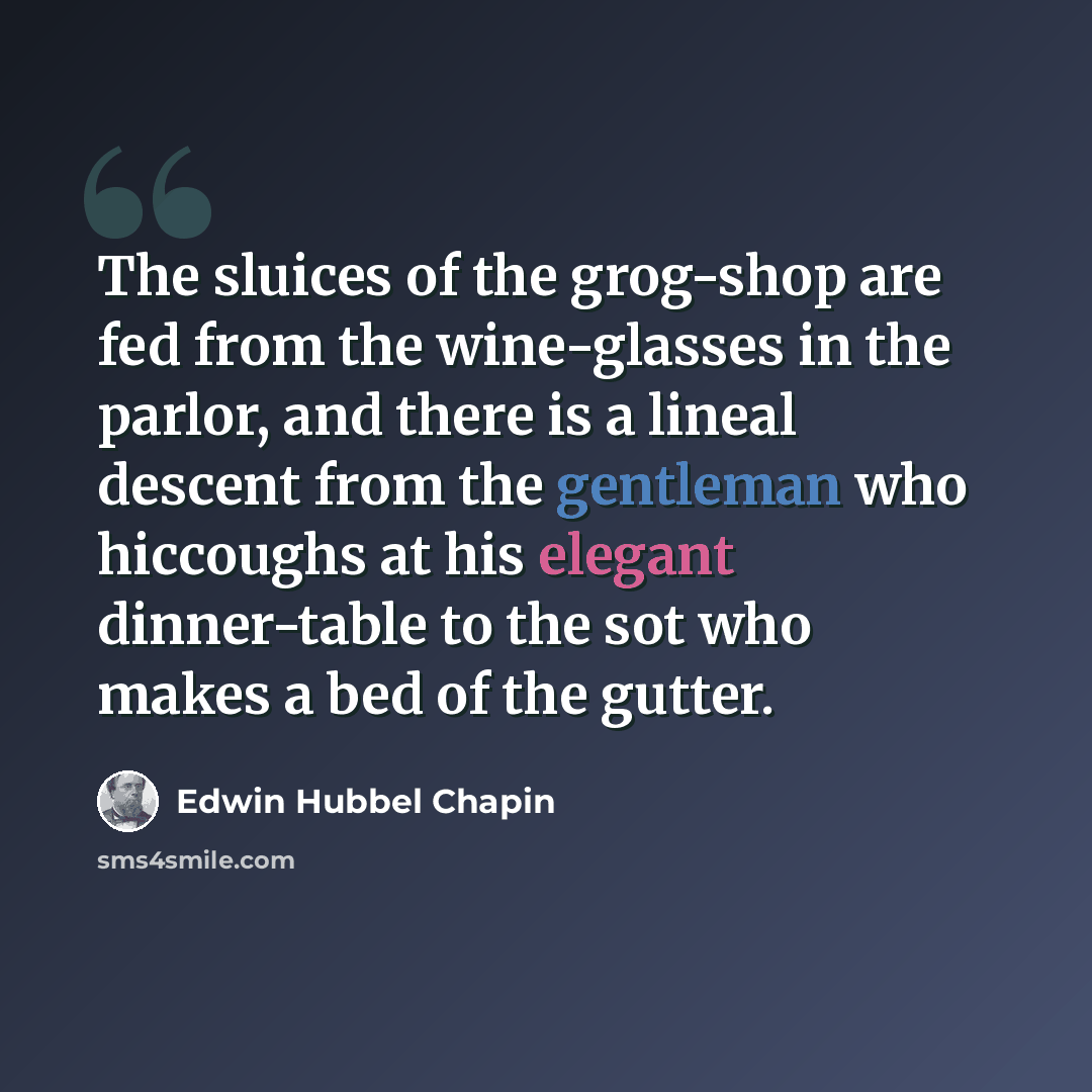 “The sluices of the grog-shop are fed from the wine-glasses in the parlor, and there is a lineal descent from the gentleman who hiccoughs at his elegant dinner-table to the sot who makes a bed of the gutter.” quote by Edwin Hubbel Chapin