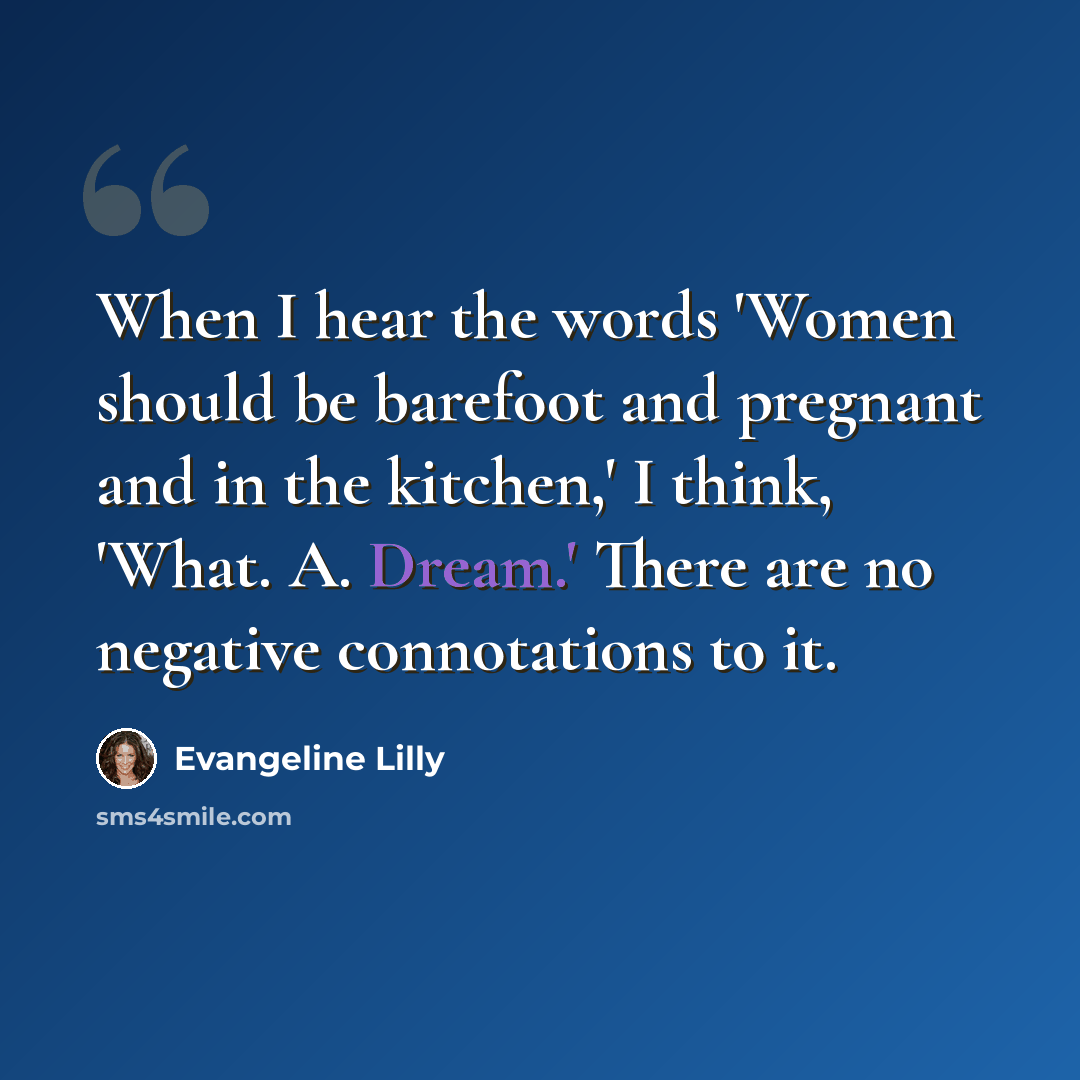 “When I hear the words 'Women should be barefoot and pregnant and in the kitchen,' I think, 'What. A. Dream.' There are no negative connotations to it.” quote by Evangeline Lilly