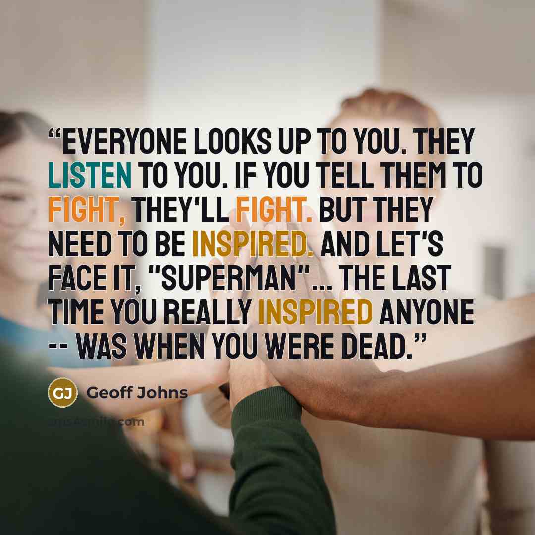 “Everyone looks up to you. They listen to you. If you tell them to fight, they'll fight. But they need to be inspired. And let's face it, "Superman"... the last time you really inspired anyone -- was when you were dead.” quote by Geoff Johns