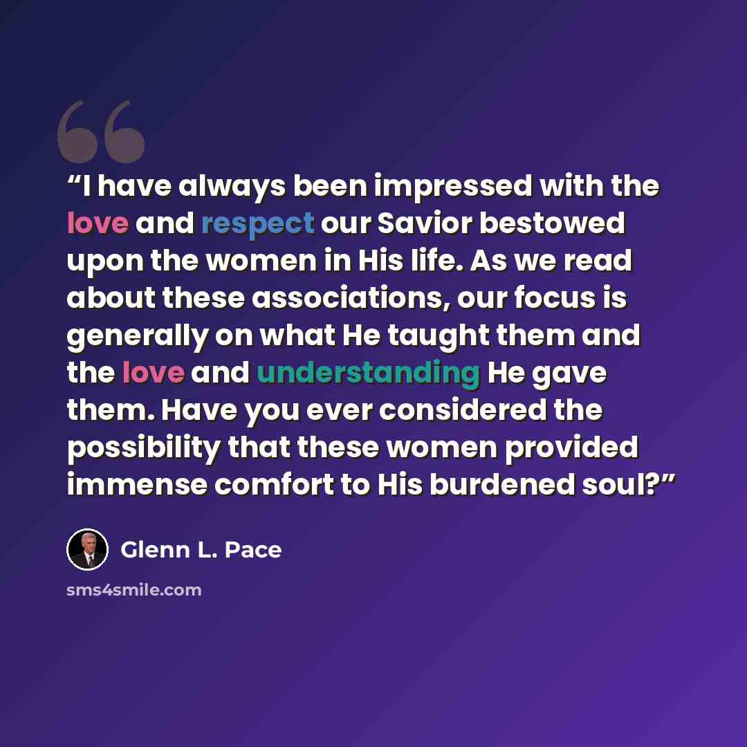 “I have always been impressed with the love and respect our Savior bestowed upon the women in His life. As we read about these associations, our focus is generally on what He taught them and the love and understanding He gave them. Have you ever considered the possibility that these women provided…” quote by Glenn L. Pace