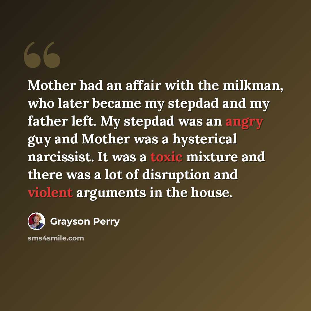 “Mother had an affair with the milkman, who later became my stepdad and my father left. My stepdad was an angry guy and Mother was a hysterical narcissist. It was a toxic mixture and there was a lot of disruption and violent arguments in the house.” quote by Grayson Perry