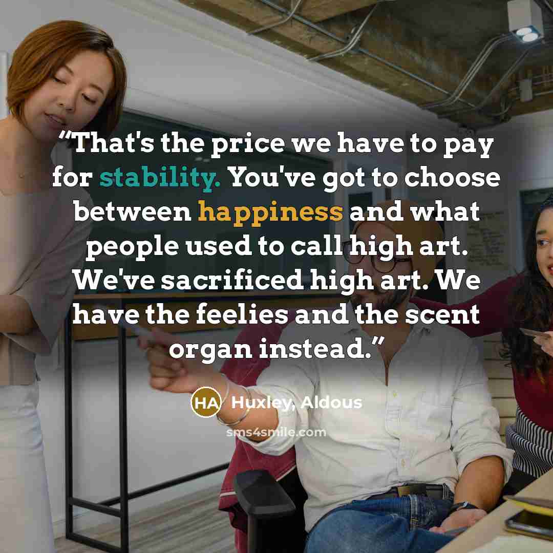 “That's the price we have to pay for stability. You've got to choose between happiness and what people used to call high art. We've sacrificed high art. We have the feelies and the scent organ instead.” quote by Huxley, Aldous