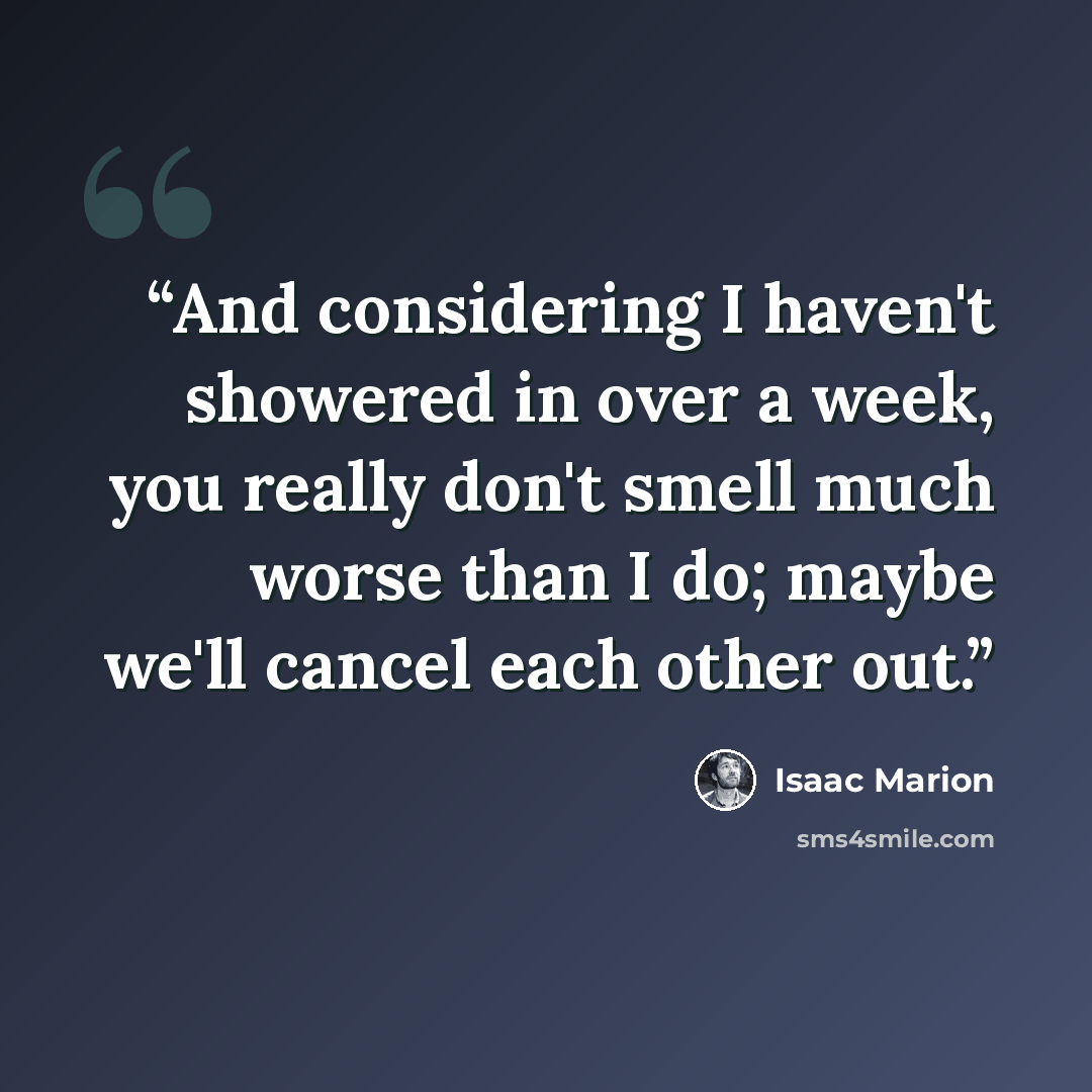 “And considering I haven't showered in over a week, you really don't smell much worse than I do; maybe we'll cancel each other out.” quote by Isaac Marion