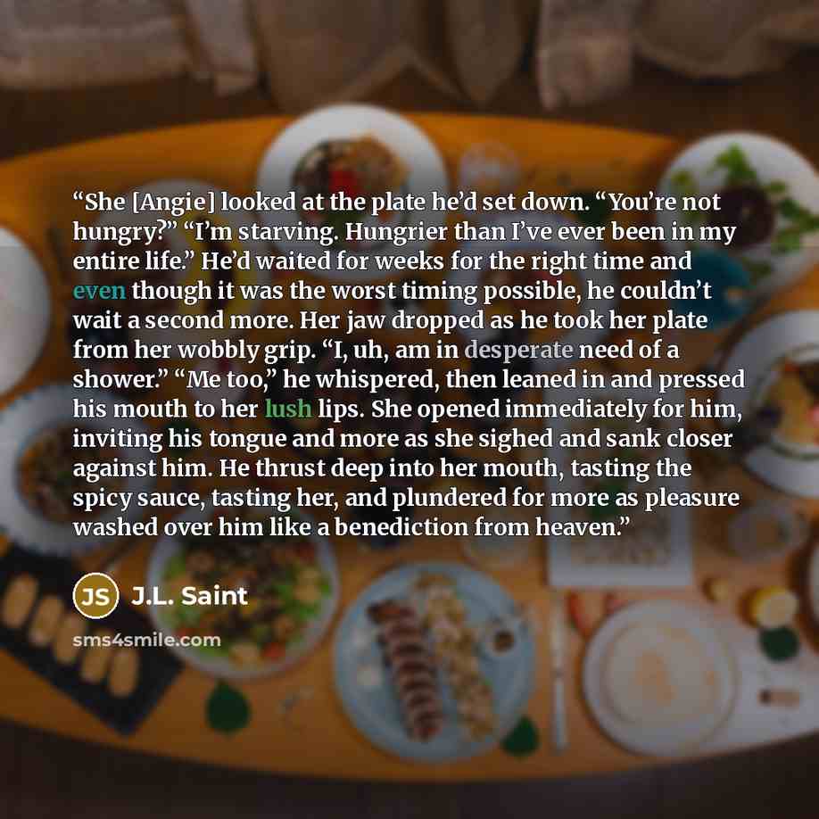 “She [Angie] looked at the plate he’d set down. “You’re not hungry?” “I’m starving. Hungrier than I’ve ever been in my entire life.” He’d waited for weeks for the right time and even though it was the worst timing possible, he couldn’t wait a second more. Her jaw dropped as he took her plate from…” quote by J.L. Saint