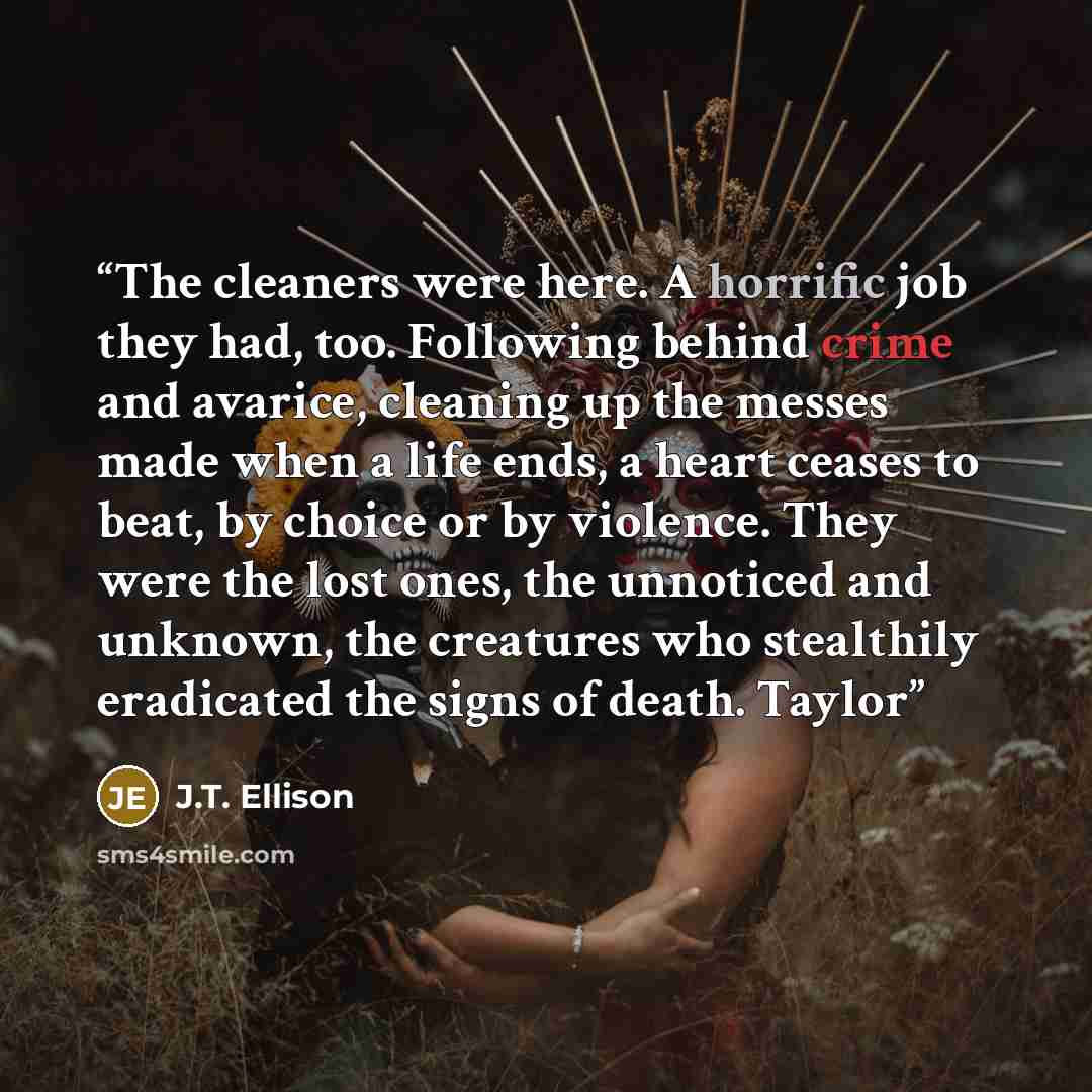 “The cleaners were here. A horrific job they had, too. Following behind crime and avarice, cleaning up the messes made when a life ends, a heart ceases to beat, by choice or by violence. They were the lost ones, the unnoticed and unknown, the creatures who stealthily eradicated the signs of death…” quote by J.T. Ellison