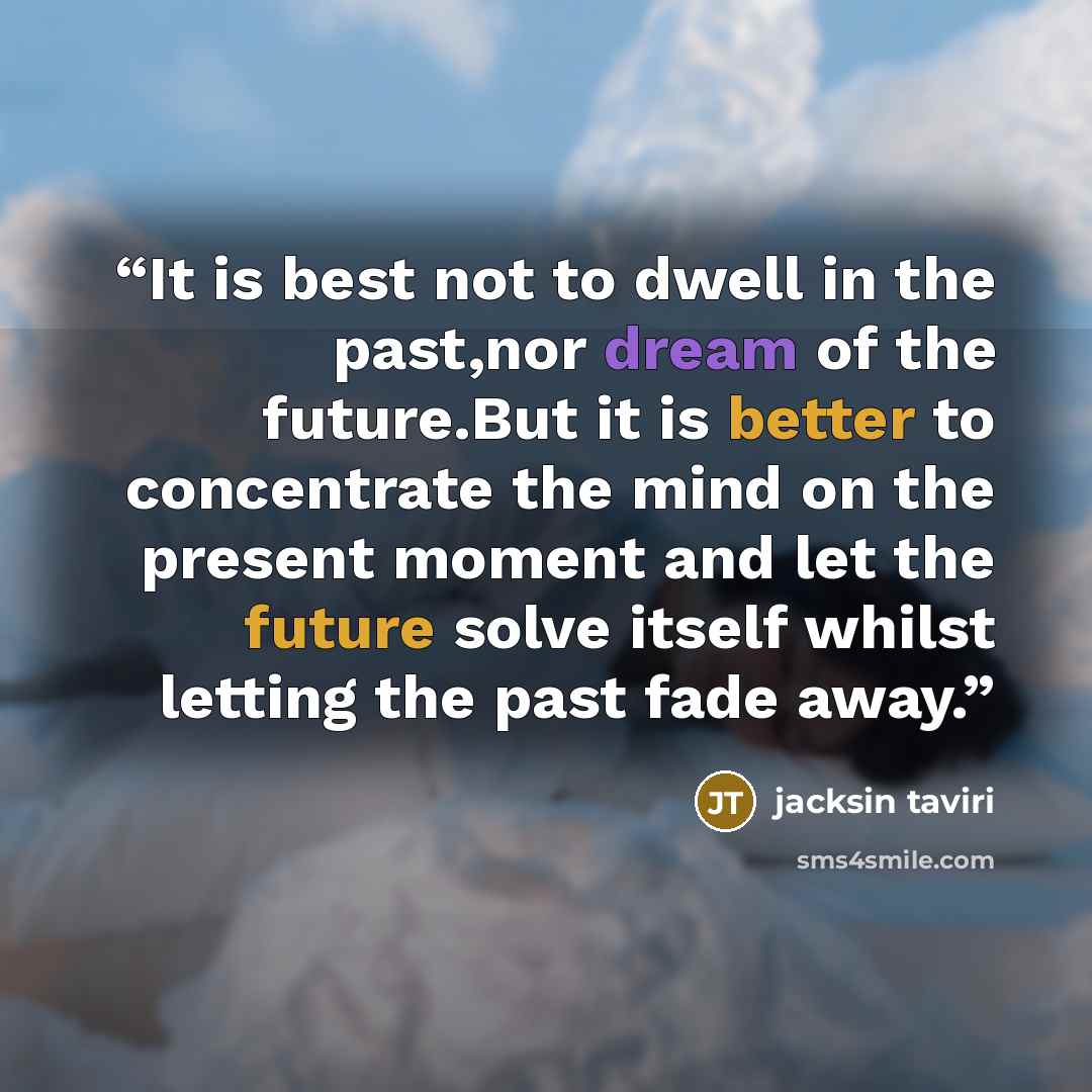“It is best not to dwell in the past,nor dream of the future.But it is better to concentrate the mind on the present moment and let the future solve itself whilst letting the past fade away.” quote by jacksin taviri