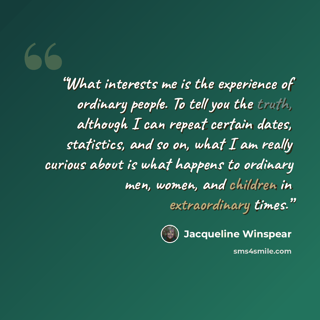 “What interests me is the experience of ordinary people. To tell you the truth, although I can repeat certain dates, statistics, and so on, what I am really curious about is what happens to ordinary men, women, and children in extraordinary times.” quote by Jacqueline Winspear