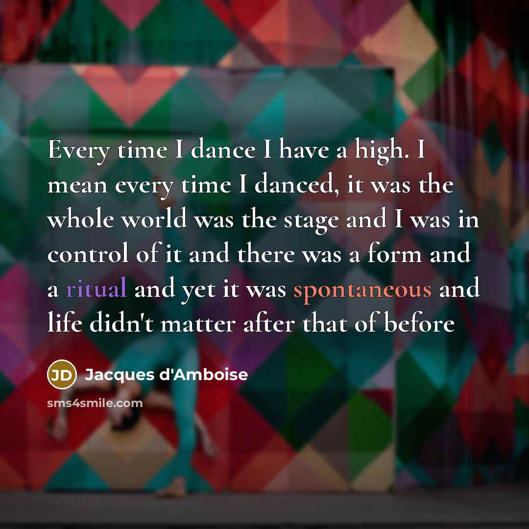 “Every time I dance I have a high. I mean every time I danced, it was the whole world was the stage and I was in control of it and there was a form and a ritual and yet it was spontaneous and life didn't matter after that of before” quote by Jacques d'Amboise
