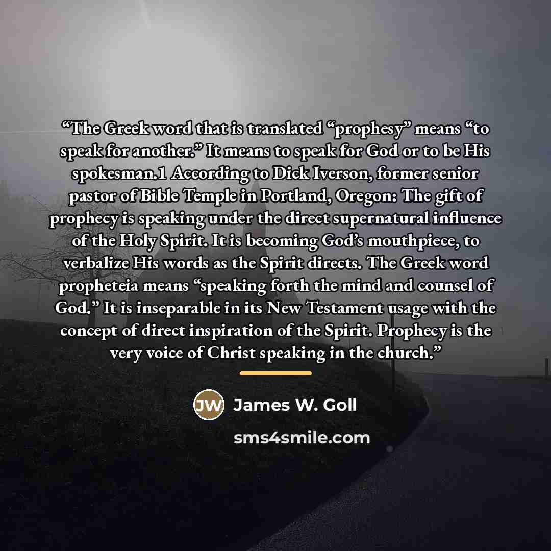 “The Greek word that is translated “prophesy” means “to speak for another.” It means to speak for God or to be His spokesman.1 According to Dick Iverson, former senior pastor of Bible Temple in Portland, Oregon: The gift of prophecy is speaking under the direct supernatural influence of the Holy…” quote by James W. Goll
