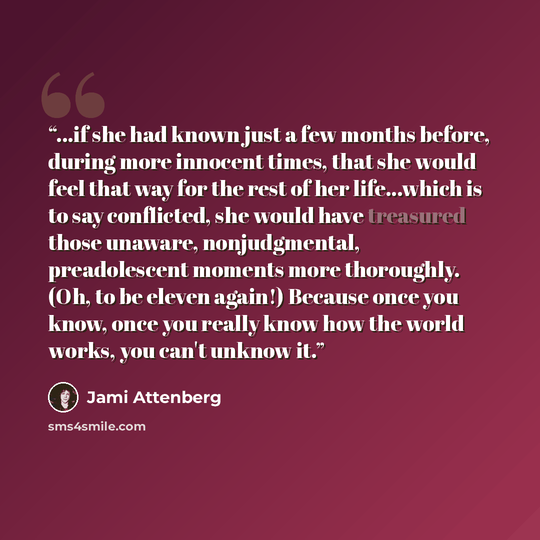 “...if she had known just a few months before, during more innocent times, that she would feel that way for the rest of her life…which is to say conflicted, she would have treasured those unaware, nonjudgmental, preadolescent moments more thoroughly. (Oh, to be eleven again!) Because once you know…” quote by Jami Attenberg