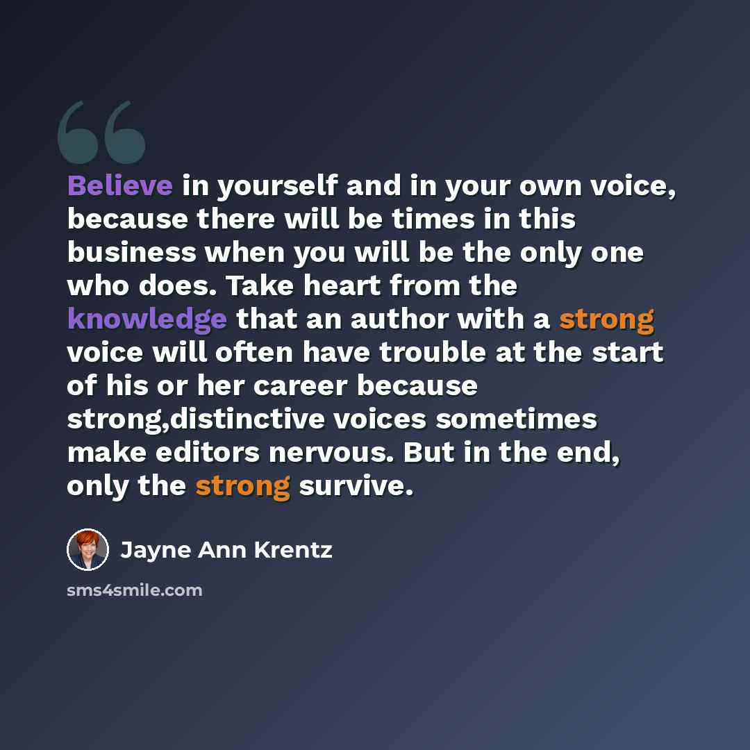 “Believe in yourself and in your own voice, because there will be times in this business when you will be the only one who does. Take heart from the knowledge that an author with a strong voice will often have trouble at the start of his or her career because strong,distinctive voices sometimes…” quote by Jayne Ann Krentz