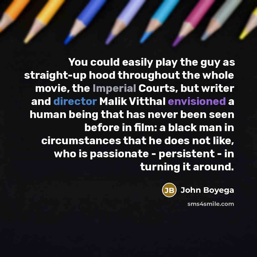“You could easily play the guy as straight-up hood throughout the whole movie, the Imperial Courts, but writer and director Malik Vitthal envisioned a human being that has never been seen before in film: a black man in circumstances that he does not like, who is passionate - persistent - in turning…” quote by John Boyega