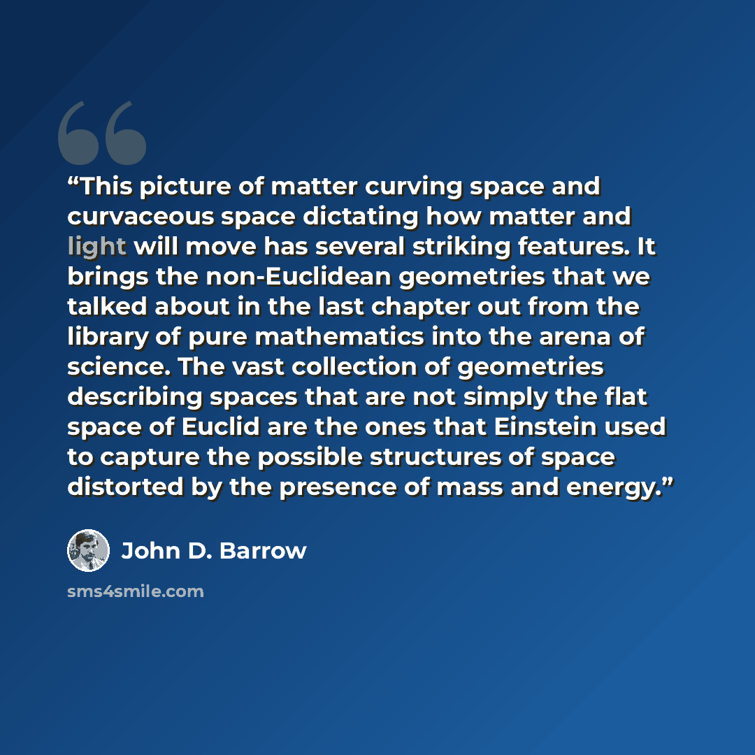 “This picture of matter curving space and curvaceous space dictating how matter and light will move has several striking features. It brings the non-Euclidean geometries that we talked about in the last chapter out from the library of pure mathematics into the arena of science. The vast collection…” quote by John D. Barrow