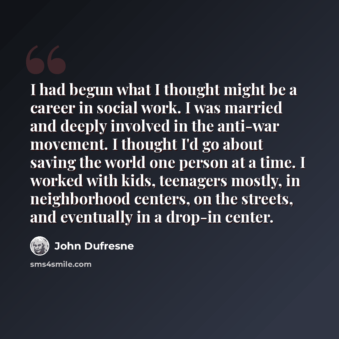 “I had begun what I thought might be a career in social work. I was married and deeply involved in the anti-war movement. I thought I'd go about saving the world one person at a time. I worked with kids, teenagers mostly, in neighborhood centers, on the streets, and eventually in a drop-in center.” quote by John Dufresne