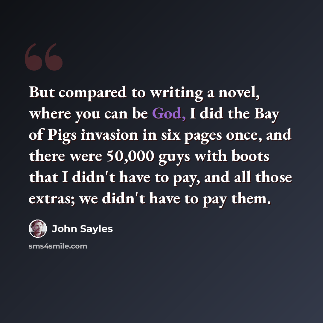 “But compared to writing a novel, where you can be God, I did the Bay of Pigs invasion in six pages once, and there were 50,000 guys with boots that I didn't have to pay, and all those extras; we didn't have to pay them.” quote by John Sayles