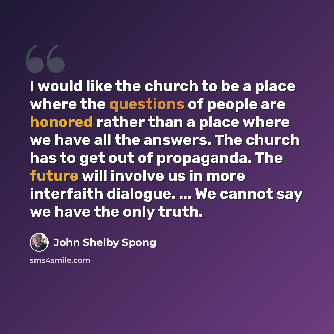 “I would like the church to be a place where the questions of people are honored rather than a place where we have all the answers. The church has to get out of propaganda. The future will involve us in more interfaith dialogue. ... We cannot say we have the only truth.” quote by John Shelby Spong