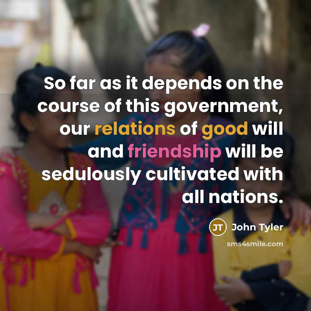 “So far as it depends on the course of this government, our relations of good will and friendship will be sedulously cultivated with all nations.” quote by John Tyler