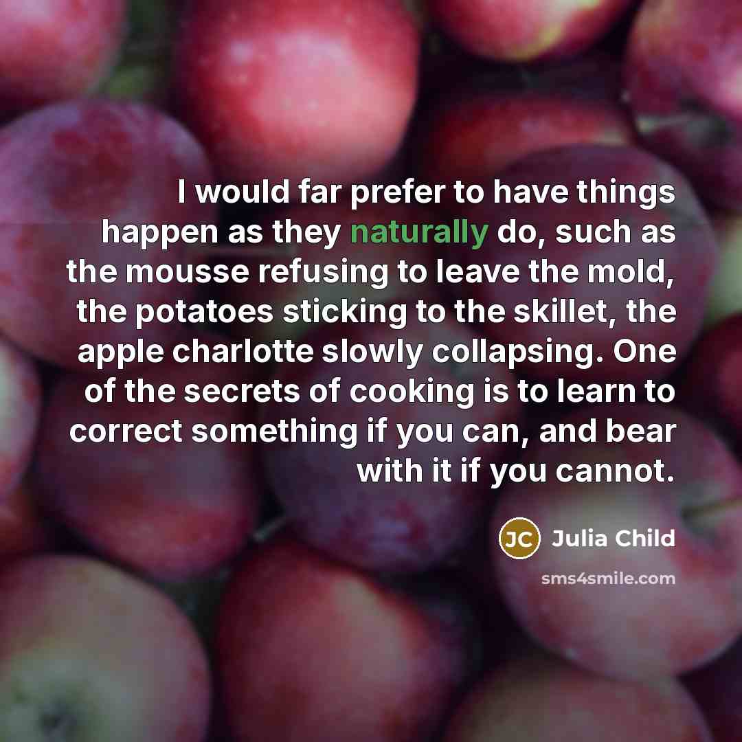 “I would far prefer to have things happen as they naturally do, such as the mousse refusing to leave the mold, the potatoes sticking to the skillet, the apple charlotte slowly collapsing. One of the secrets of cooking is to learn to correct something if you can, and bear with it if you cannot.” quote by Julia Child