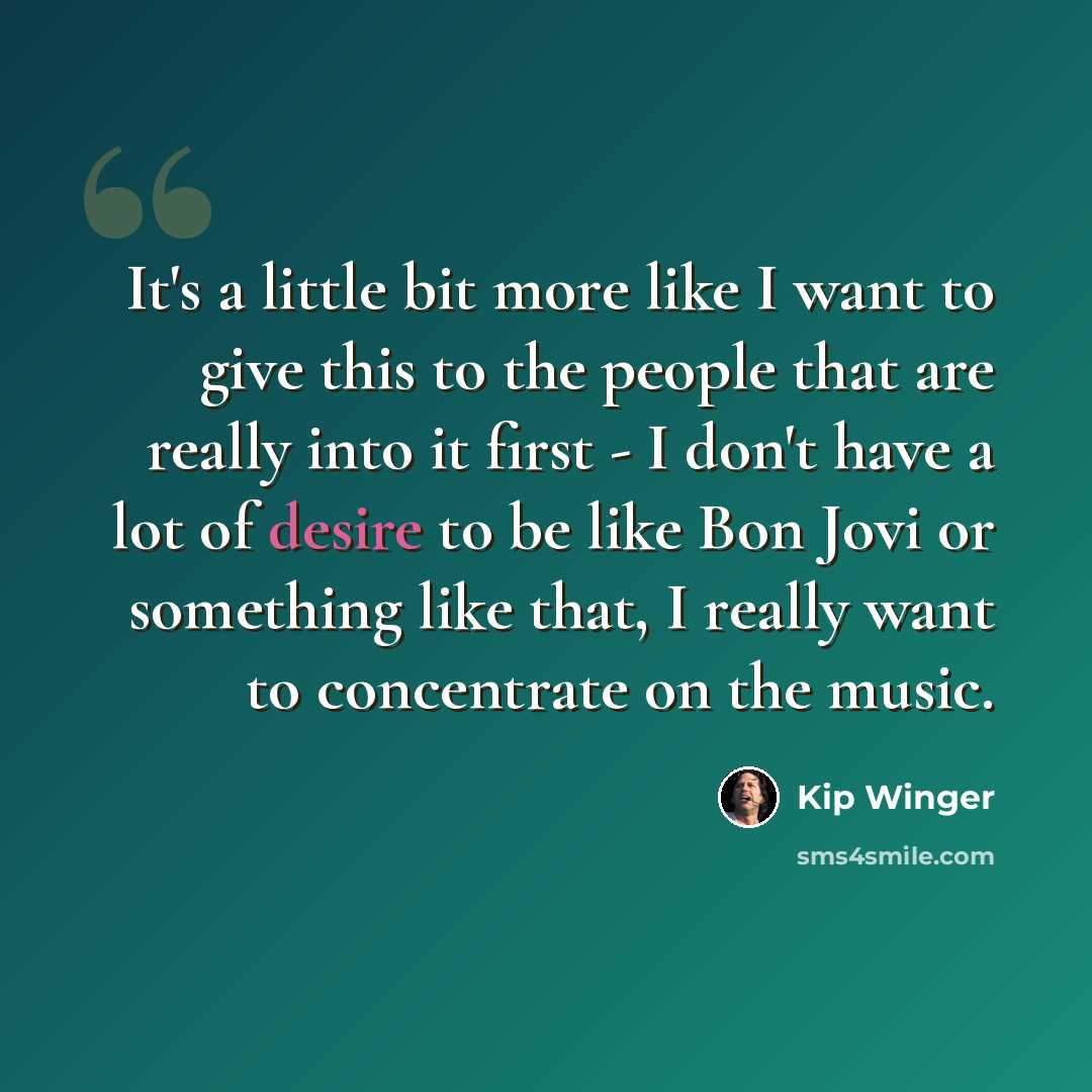 “It's a little bit more like I want to give this to the people that are really into it first - I don't have a lot of desire to be like Bon Jovi or something like that, I really want to concentrate on the music.” quote by Kip Winger
