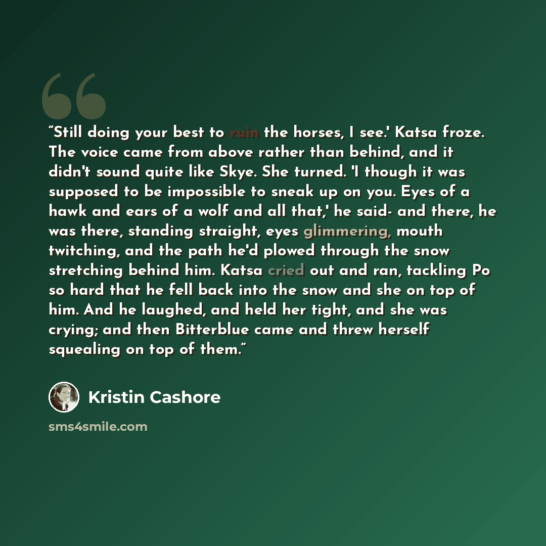 “Still doing your best to ruin the horses, I see.' Katsa froze. The voice came from above rather than behind, and it didn't sound quite like Skye. She turned. 'I though it was supposed to be impossible to sneak up on you. Eyes of a hawk and ears of a wolf and all that,' he said- and there, he was…” quote by Kristin Cashore